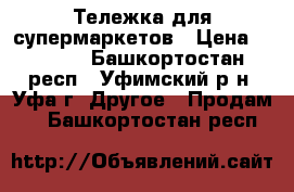 Тележка для супермаркетов › Цена ­ 1 500 - Башкортостан респ., Уфимский р-н, Уфа г. Другое » Продам   . Башкортостан респ.